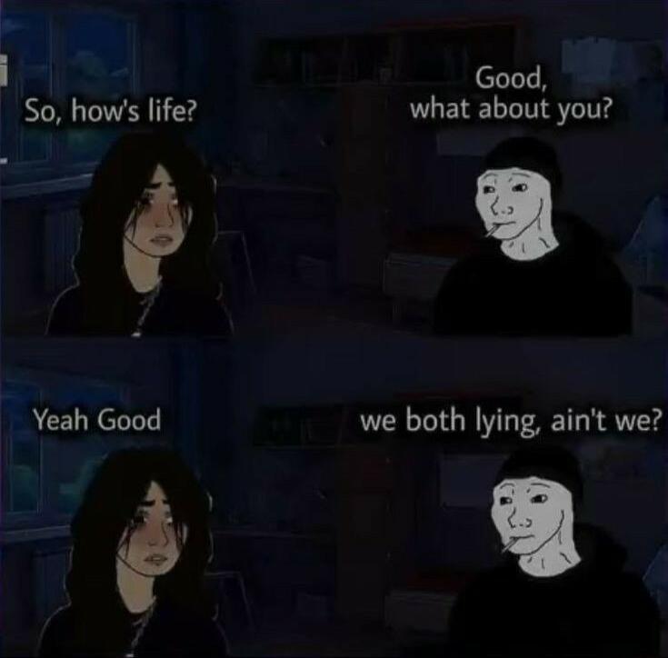 i So hows life Yeah Good Good what about you we both lying aint we