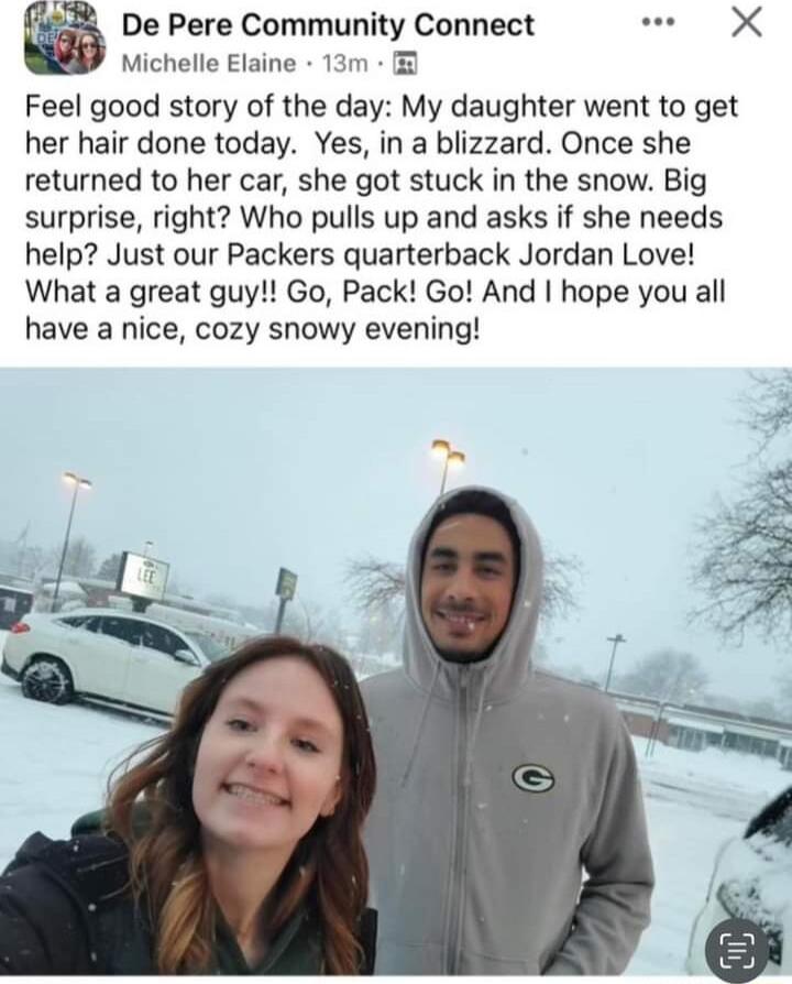 De Pere Community Connect X Michelle Elaine 13m Feel good story of the day My daughter went to get her hair done today Yes in a blizzard Once she returned to her car she got stuck in the snow Big surprise right Who pulls up and asks if she needs help Just our Packers quarterback Jordan Love What a great guy Go Pack Go And hope you all have a nice cozy snowy evening