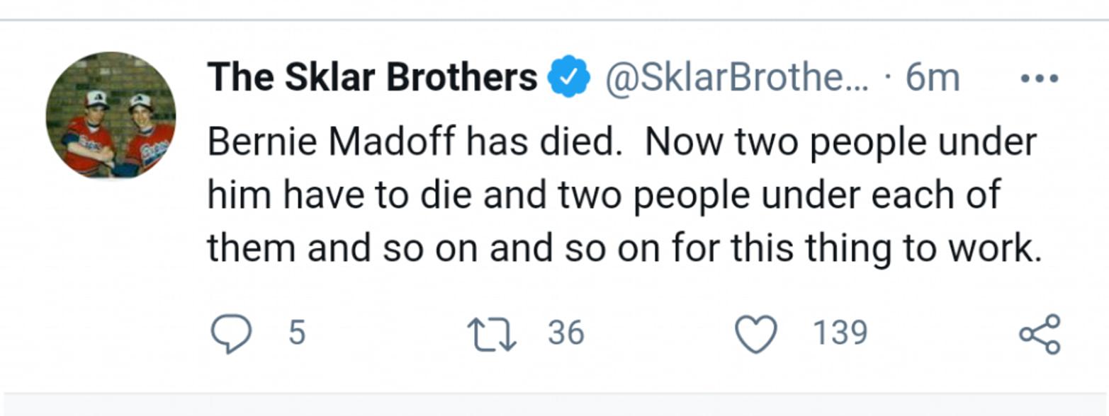 The Sklar Brothers SklarBrothe 6m Bernie Madoff has died Now two people under him have to die and two people under each of them and so on and so on for this thing to work Q 5 1 36 Q 139 o2