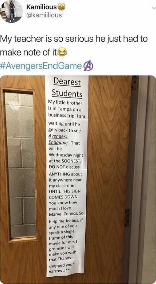 Kamilious miiliou My teacher is so serious he just had to make note of it Dearest Students My little brother Isin Tampa ona business trip am waiting until he Bets back to see Avengers Endgame That willbe Wednesday night at the SOONEST DO NOT discuss ANYTHING about it anywhere near my classroom UNTILTHIS SIGN COMES DOWN You know how much love Marvel Comics So help me Jeebus if any one of you spolls