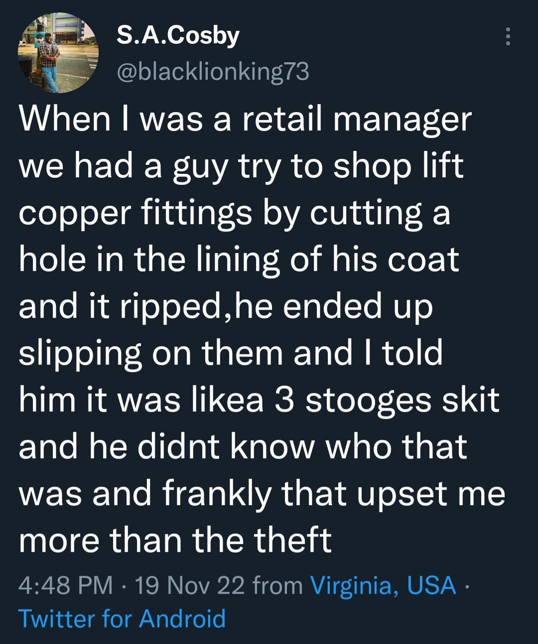 33 SACoshy blacklionking73 When was a retail manager WENET ER UA YA Xl aTe o copper fittings by cutting a hole in the lining of his coat ETale RidgoYoTTo Mo R ToTo Yo NUT0 slipping on them and told him it was likea 3 stooges skit and he didnt know who that was and frankly that upset me more than the theft 448 PM 19 Nov 22 from Virginia USA Twitter for Android