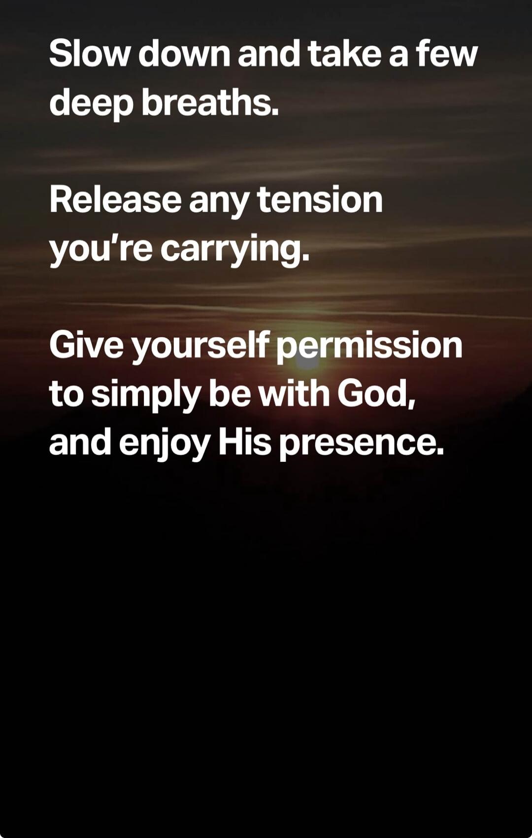 Slow down and take a few deep breaths. Release any tension you're carrying. Give yourself permission to simply be with God, and enjoy His presence.