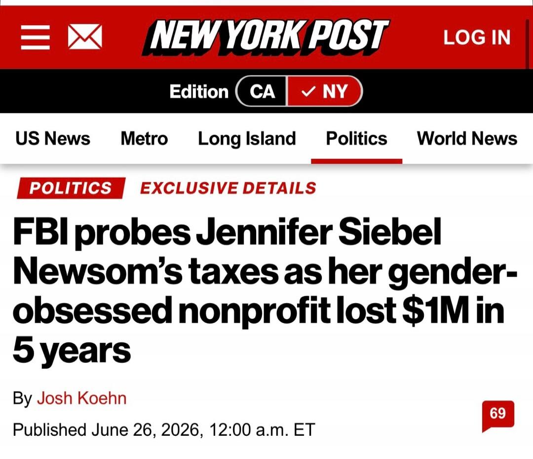 NEW YORK POST LOG IN Edition CA NY US News Metro Long Island Politics World News POLITICS EXCLUSIVE DETAILS FBI probes Jennifer Siebel Newsom's taxes as her gender-obsessed nonprofit lost $1M in 5 years By Josh Koehn Published June 26, 2026, 12:00 a.m. ET