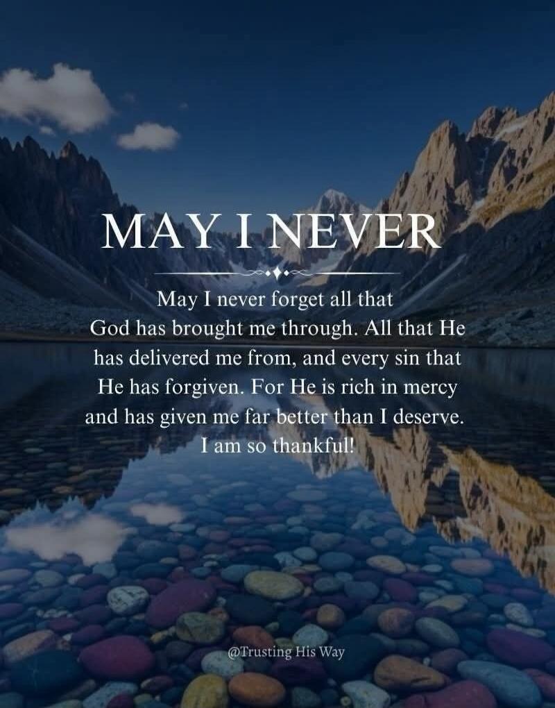 MAY I NEVER May I never forget all that God has brought me through. All that He has delivered me from, and every sin that He has forgiven. For He is rich in mercy and has given me far better than I deserve. I am so thankful! @Trusting His Way