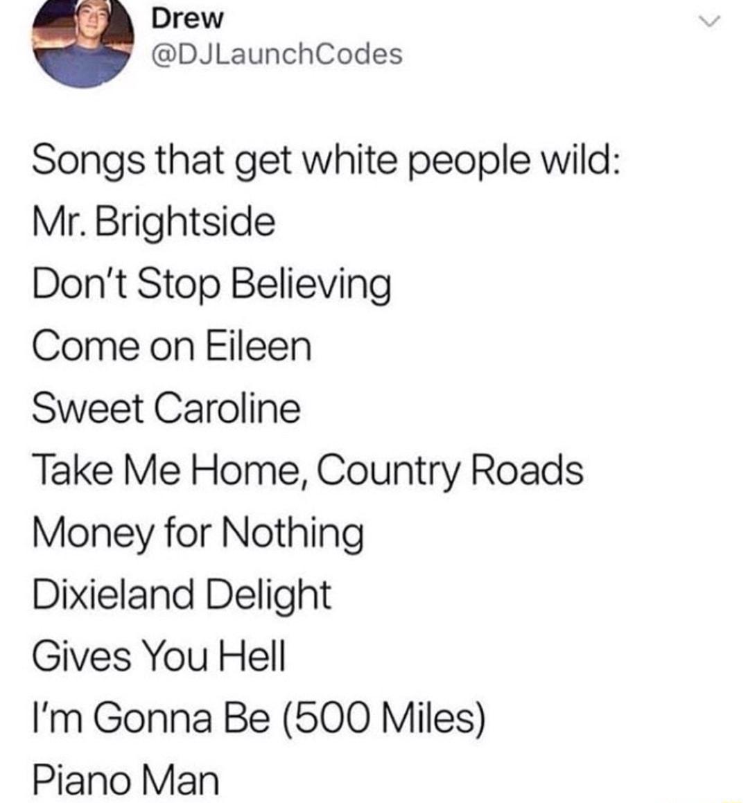 Drew DJLaunchCodes Songs that get white people wild Mr Brightside Dont Stop Believing Come on Eileen Sweet Caroline Take Me Home Country Roads Money for Nothing Dixieland Delight Gives You Hell Im Gonna Be 500 Miles Piano Man