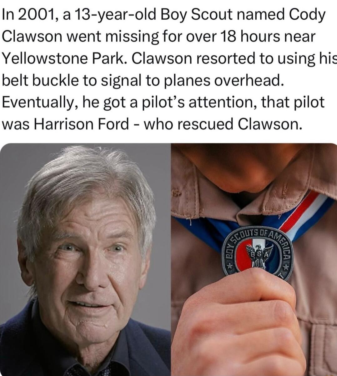 In 2001 a 13 year old Boy Scout named Cody Clawson went missing for over 18 hours near Yellowstone Park Clawson resorted to using his belt buckle to signal to planes overhead Eventually he got a pilots attention that pilot was Harrison Ford who rescued Clawson