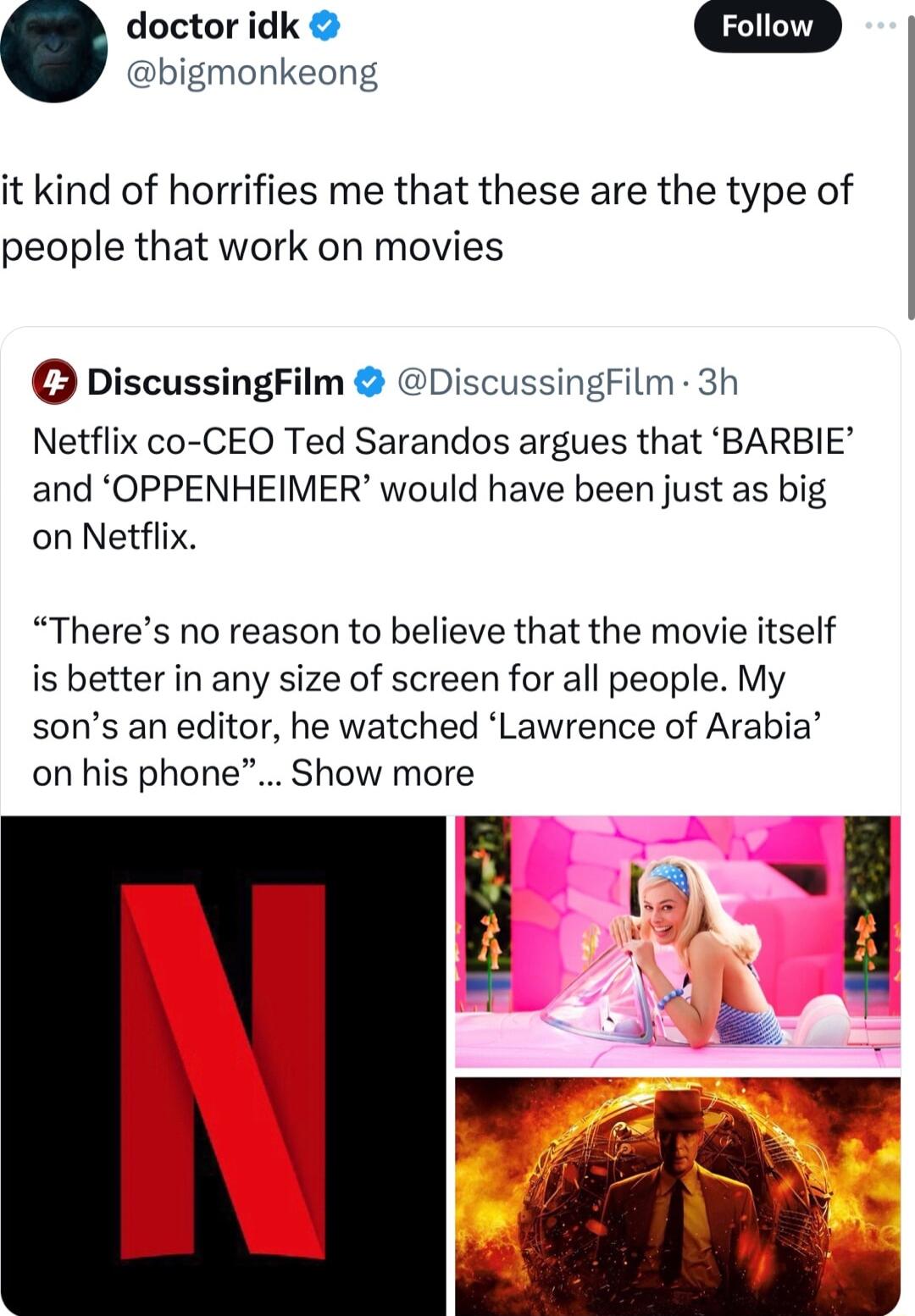 doctor idk bigmonkeong it kind of horrifies me that these are the type of people that work on movies DiscussingFilm DiscussingFilm 3h Netflix co CEO Ted Sarandos argues that BARBIE and OPPENHEIMER would have been just as big on Netflix Theres no reason to believe that the movie itself is better in any size of screen for all people My sons an editor he watched Lawrence of Arabia on his phone Show m