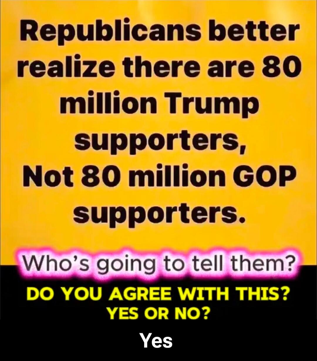 Republicans better realize there are 80 million Trump supporters, Not 80 million GOP supporters. Who's going to tell them? DO YOU AGREE WITH THIS? YES OR NO? Yes