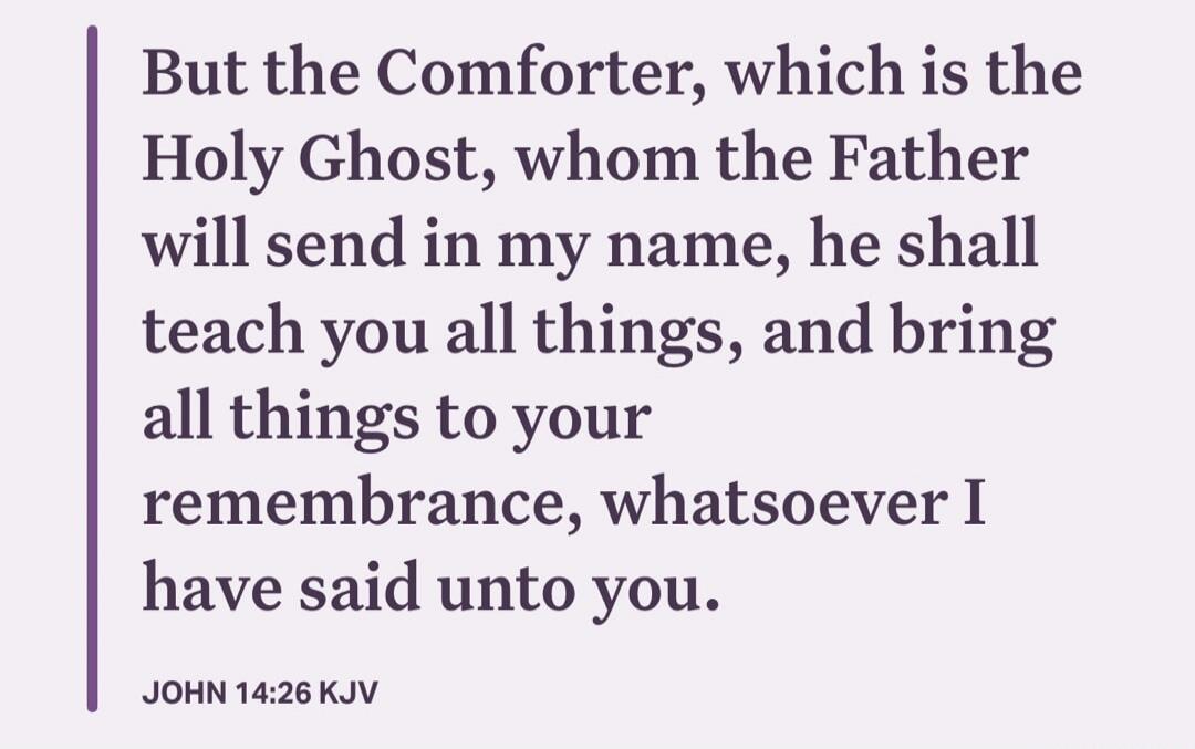 But the Comforter, which is the Holy Ghost, whom the Father will send in my name, he shall teach you all things, and bring all things to your remembrance, whatsoever I have said unto you. JOHN 14:26 KJV