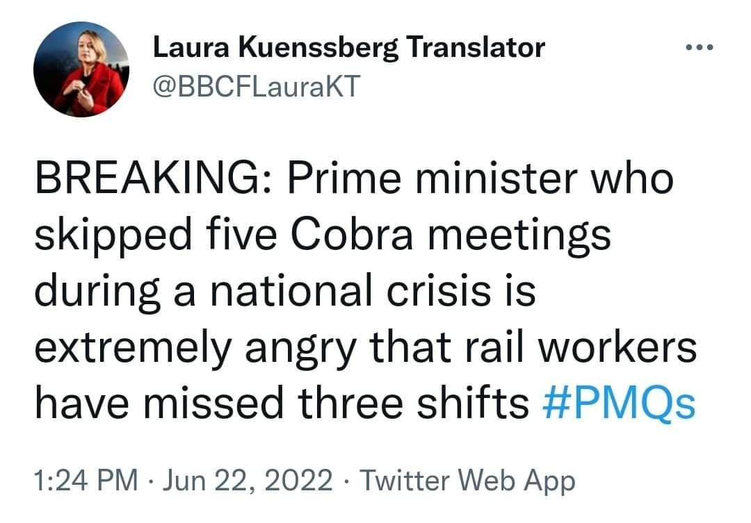 Laura Kuenssberg Translator BBCFLauraKT BREAKING Prime minister who skipped five Cobra meetings during a national crisis is extremely angry that rail workers have missed three shifts PMQs 124 PM Jun 22 2022 Twitter Web App