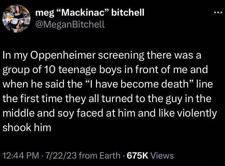 3 meg Mackinac bitchell 4 MeganBitchell In my Oppenheimer screening there was a group of 10 teenage boys in front of me and NGELE CRE TR G R E VLT ly X T L R T the first time they all turned to the guy in the middle and soy faced at him and like violently shook him 1244 PM 72223 from Earth 675K Views