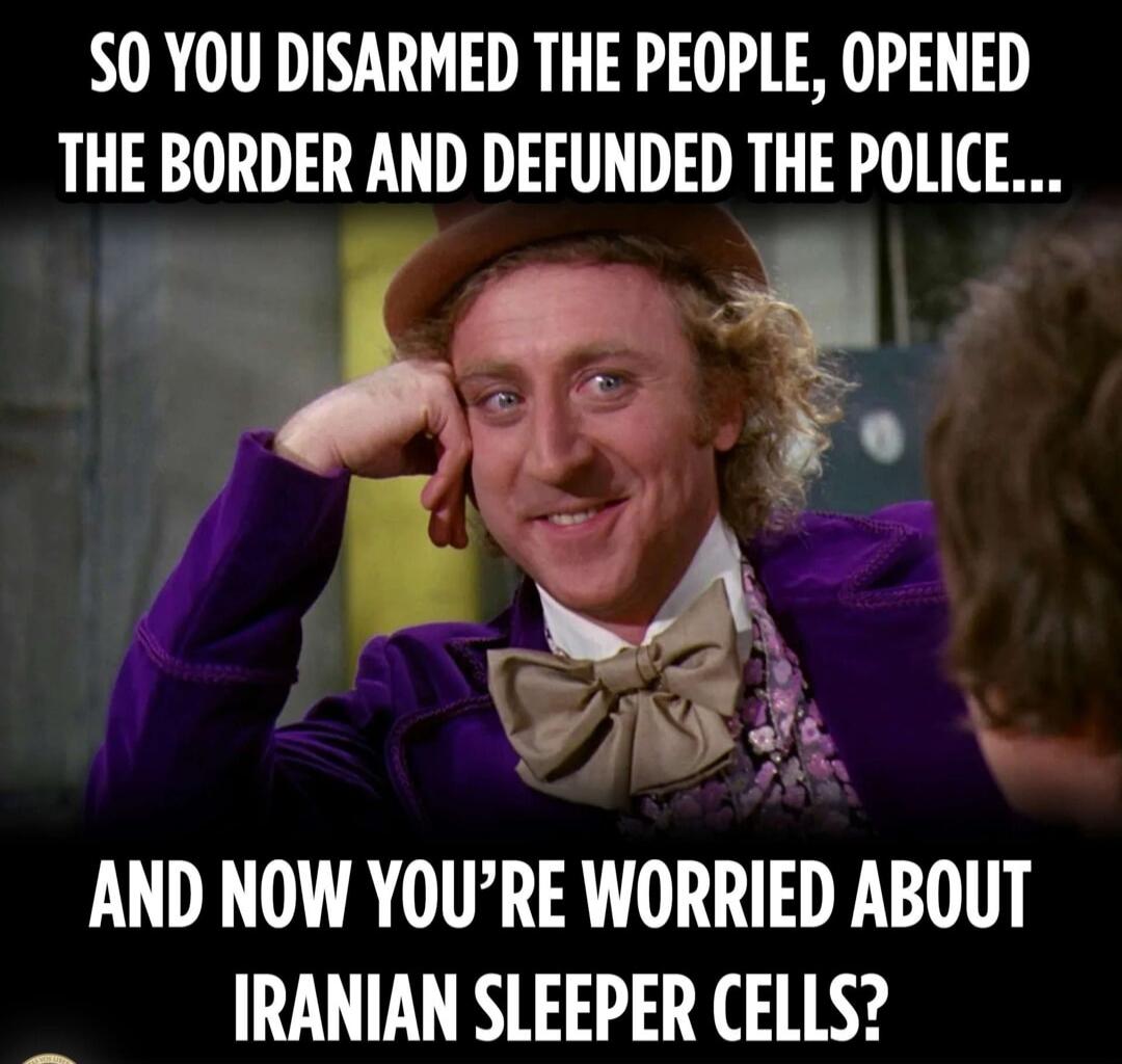 SO YOU DISARMED THE PEOPLE, OPENED THE BORDER AND DEFUNDED THE POLICE...
AND NOW YOU'RE WORRIED ABOUT IRANIAN SLEEPER CELLS?