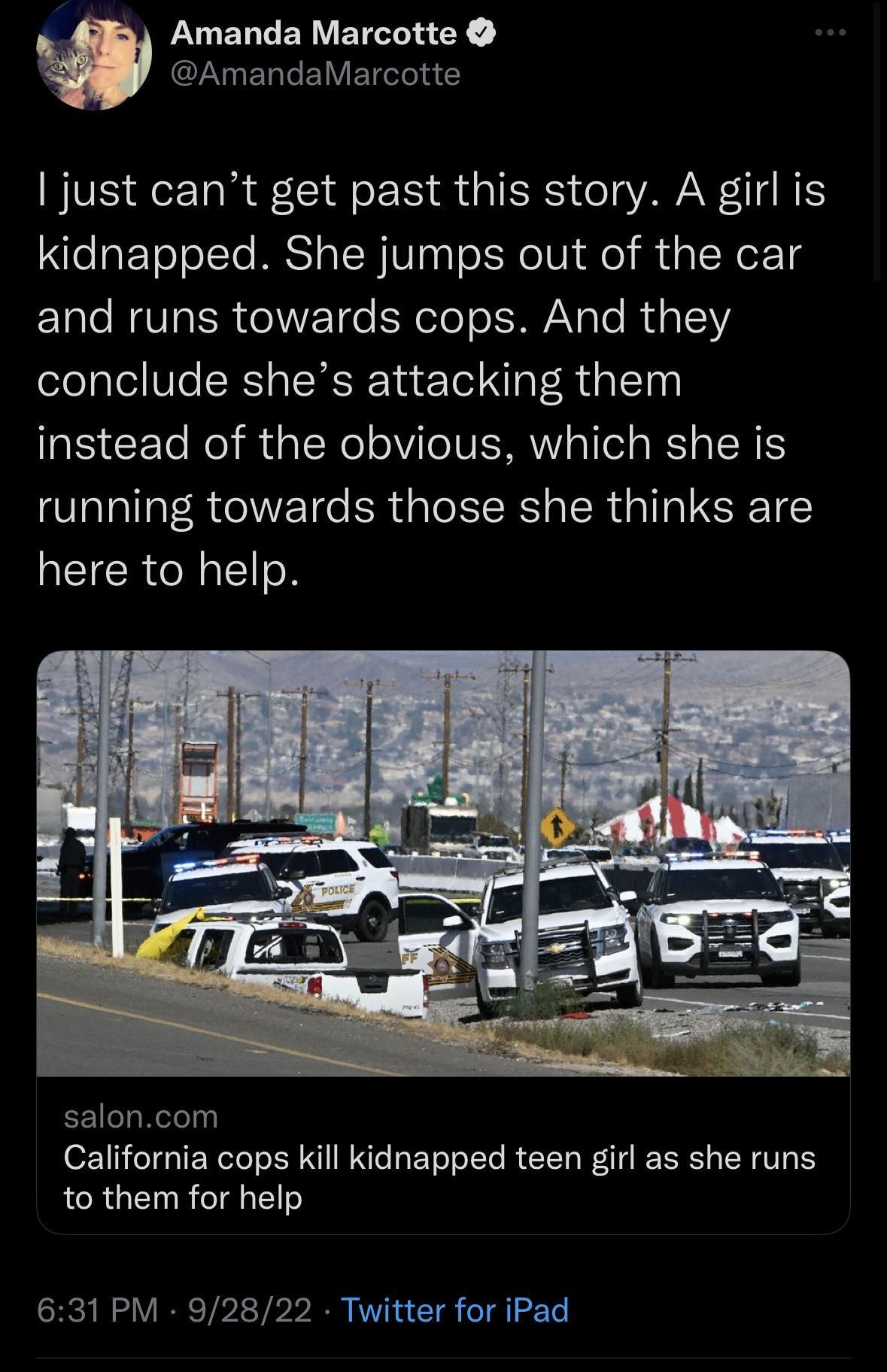 W Amanda Marcotte CLYERLEIVETC just cant get past this story A girl is kidnapped She jumps out of the car and runs towards cops And they conclude shes attacking them instead of the obvious which she is running towards those she thinks are here to help saloncom California cops kill kidnapped teen girl as she runs to them for help 631 PM 92822 Twitter for iPad