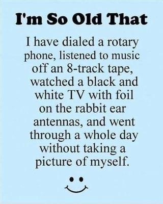 Im So Ol1d That I have dialed a rotary phone listened to music off an 8 track tape watched a black and white TV with foil on the rabbit ear antennas and went through a whole day without taking a picture of myself o0 S