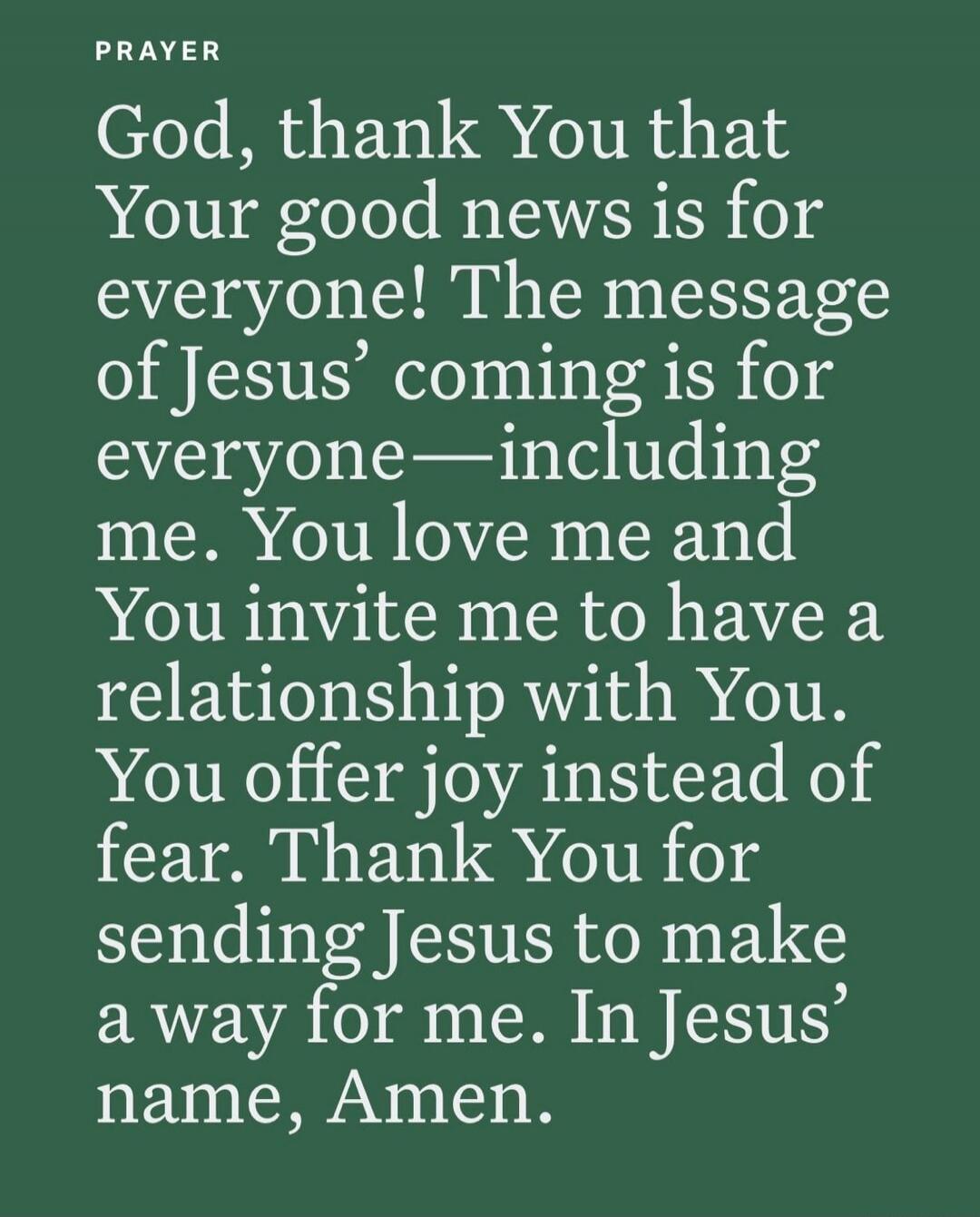 PRAYER
God, thank You that Your good news is for everyone! The message of Jesus' coming is for everyone—including me. You love me and You invite me to have a relationship with You. You offer joy instead of fear. Thank You for sending Jesus to make a way for me. In Jesus' name, Amen.