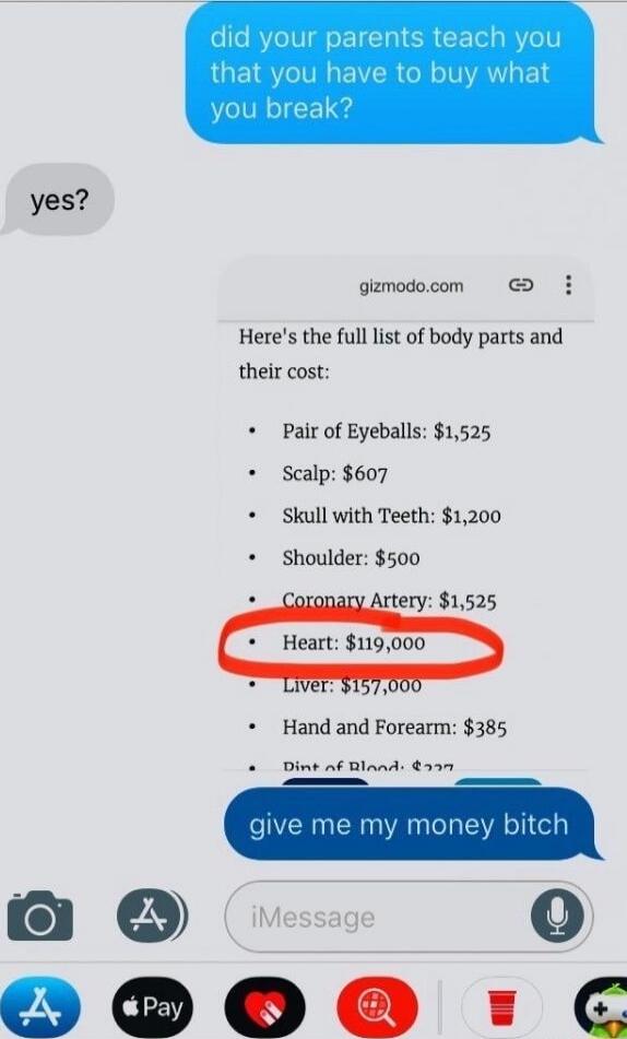 did your parents teach you that you have to buy what you break?

yes?

Here's the full list of body parts and their cost:
- Pair of Eyeballs: $1,525
- Scalp: $607
- Skull with Teeth: $1,200
- Shoulder: $500
- Coronary Artery: $1,525
- Heart: $119,000
- Liver: $157,000
- Hand and Forearm: $385
- Dip of Blood: ???

give me my money bitch