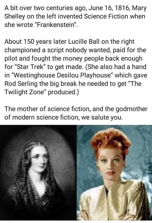 A bit over two centuries ago June 16 1816 Mary Shelley on the left invented Science Fiction when she wrote Frankenstein About 150 years later Lucille Ball on the right championed a script nobody wanted paid for the pilot and fought the money people back enough for Star Trek to get made She also had a hand in Westinghouse Desilou Playhouse which gave Rod Serling the big break he needed to get The T