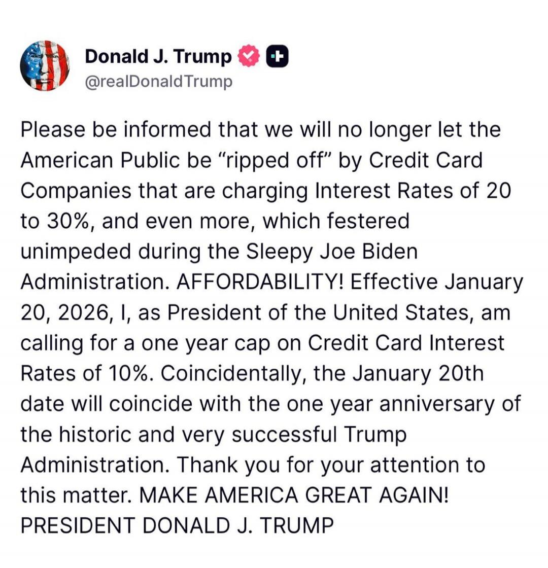 Please be informed that we will no longer let the American Public be “ripped off” by Credit Card Companies that are charging Interest Rates of 20 to 30%, and even more, which festered unimpeded during the Sleepy Joe Biden Administration. AFFORDABILITY! Effective January 20, 2026, I, as President of the United States, am calling for a one year cap o