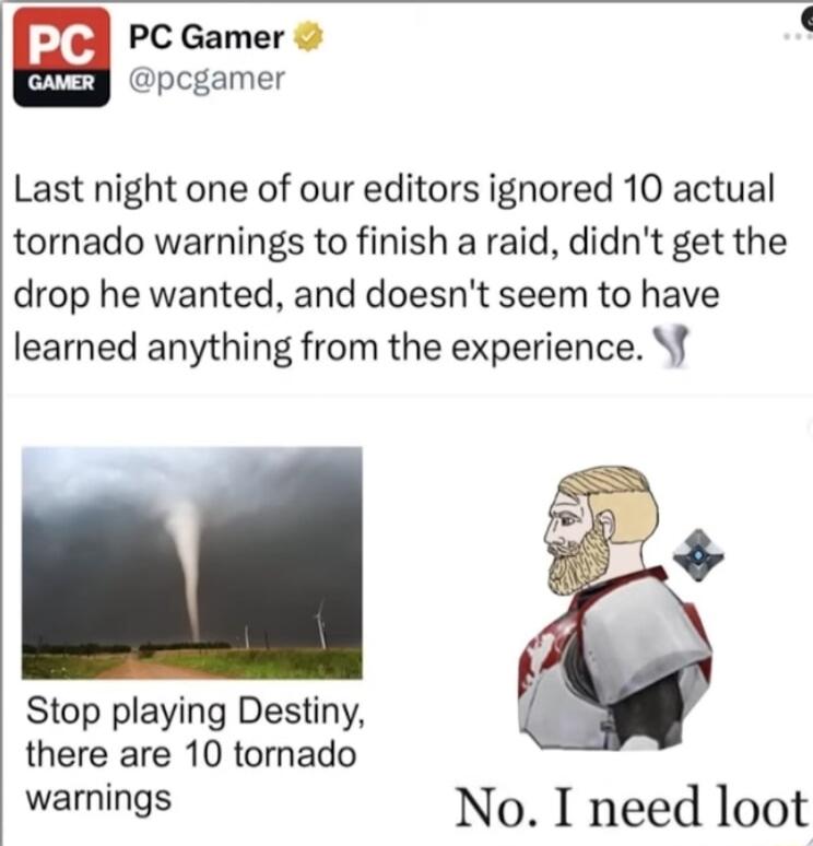 odl PCGamer L y pcgamer Last night one of our editors ignored 10 actual tornado warnings to finish a raid didnt get the drop he wanted and doesnt seem to have learned anything from the experience f Stop playing Destiny there are 10 tornado warnings No I need loot