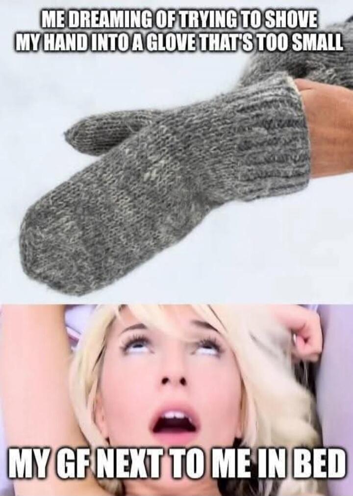 ME DREAMING OF TRYING TO SHOVE MY HAND INTO A GLOVE THAT'S TOO SMALL
MY GF NEXT TO ME IN BED