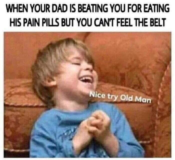 WHEN YOUR DAD IS BEATING YOU FOR EATING HIS PAIN PILLS BUT YOU CANT FEEL THE BELT