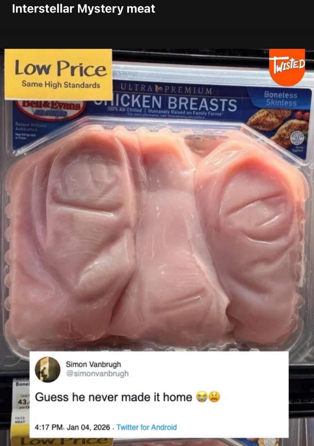 Interstellar Mystery meat. Low Price. Same High Standards. Bell & Evans. Raised Without Antibiotics. ULTRA PREMIUM CHICKEN BREASTS. 100% Air Chilled | Humanely Raised on Family Farms. Boneless Skinless. TWISTED. Simon Vanbrugh @simonvanbrugh Guess he never made it home 😭😩 4:17 PM. Jan 04, 2026. Twitter for Android. The chicken breasts in the packag
