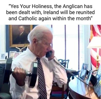 Yes Your Holiness the Anglican has been dealt with Ireland will be reunited and Catholic again within the month 0