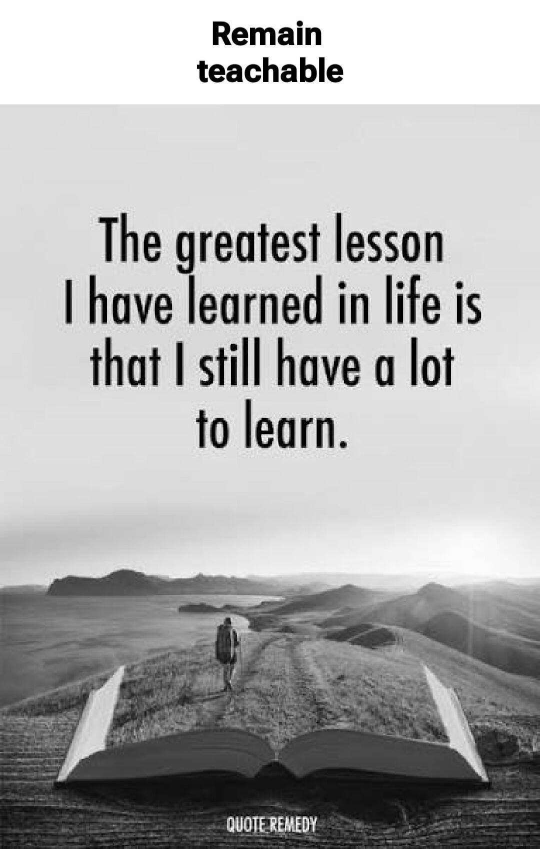Remain teachable. The greatest lesson I have learned in life is that I still have a lot to learn.