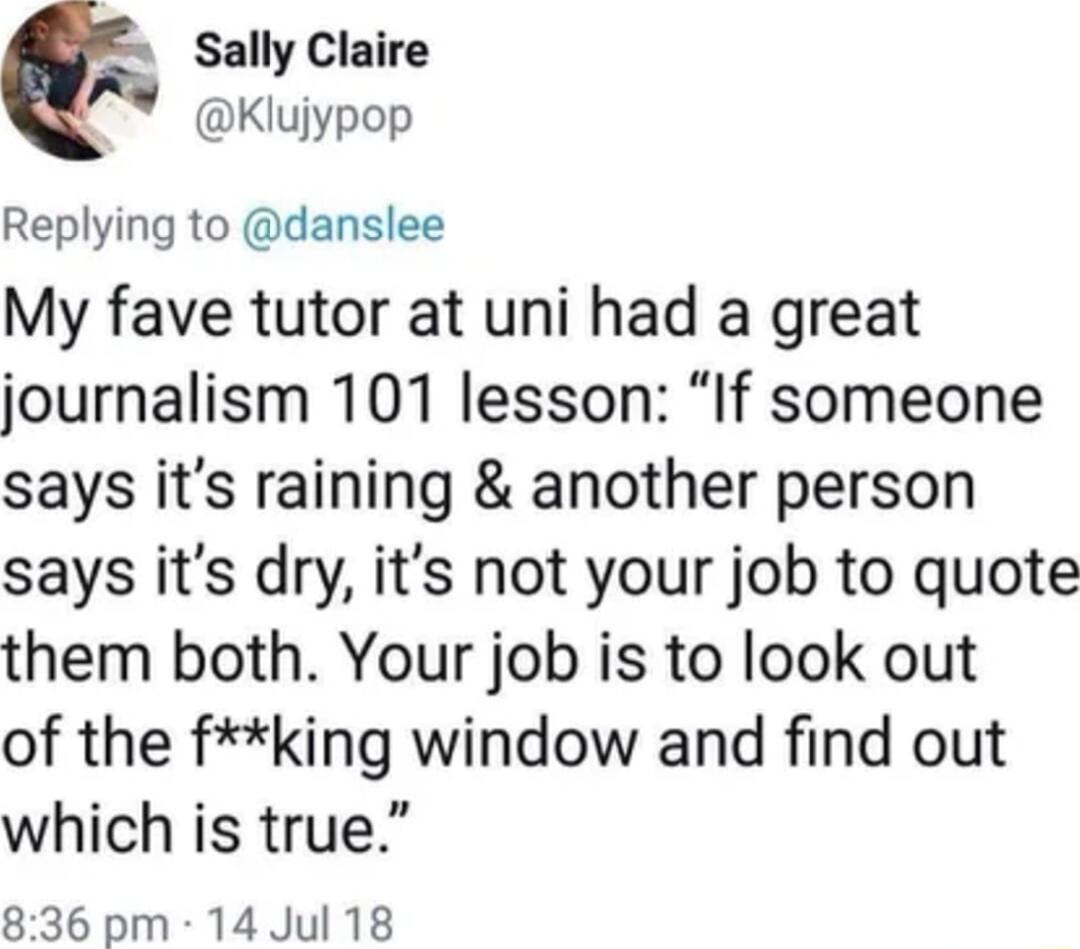 Sally Claire te Klujypop Replying to danslee My fave tutor at uni had a great journalism 101 lesson If someone says its raining another person says its dry its not your job to quote them both Your job is to look out of the fking window and find out which is true 836 pm 14 Jul 18