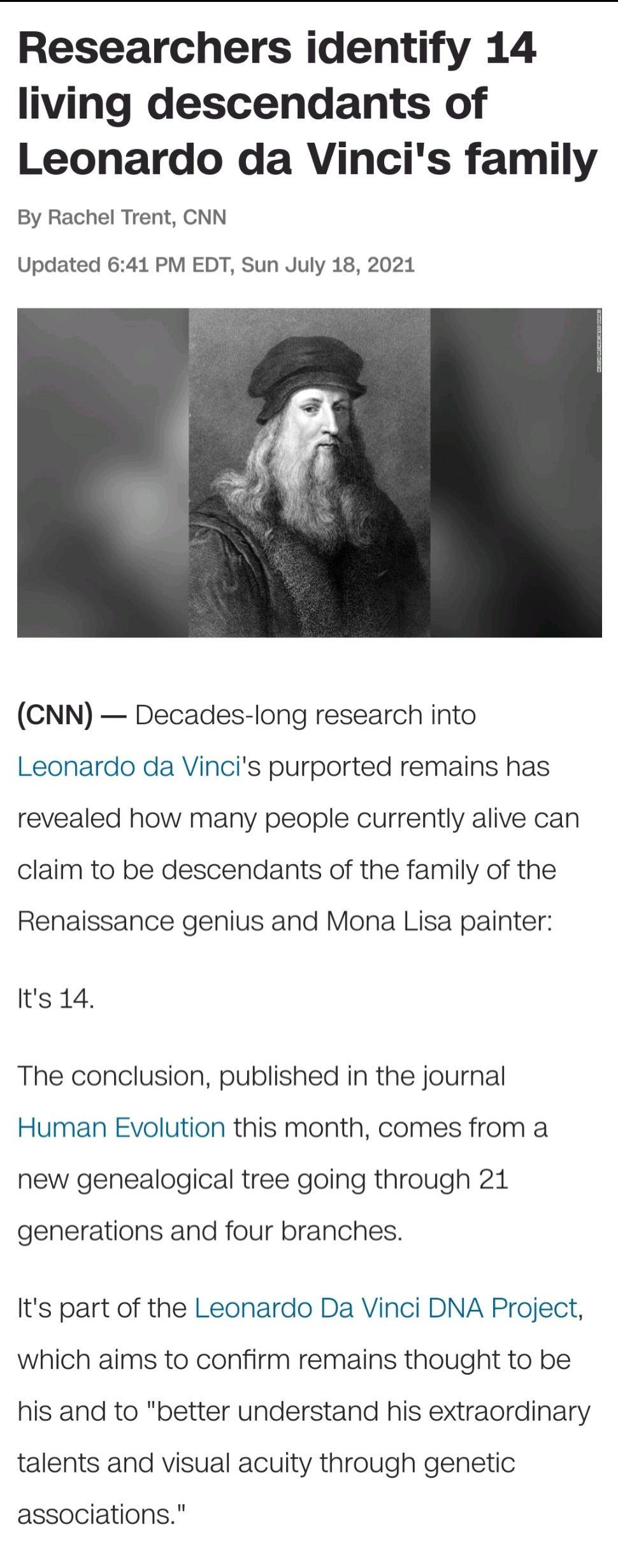 Researchers identify 14 living descendants of Leonardo da Vincis family By Rachel Trent CNN Updated 641 PM EDT Sun July 18 2021 CNN Decades long research into Leonardo da Vincis purported remains has revealed how many people currently alive can claim to be descendants of the family of the Renaissance genius and Mona Lisa painter Its 14 The conclusion published in the journal Human Evolution this m