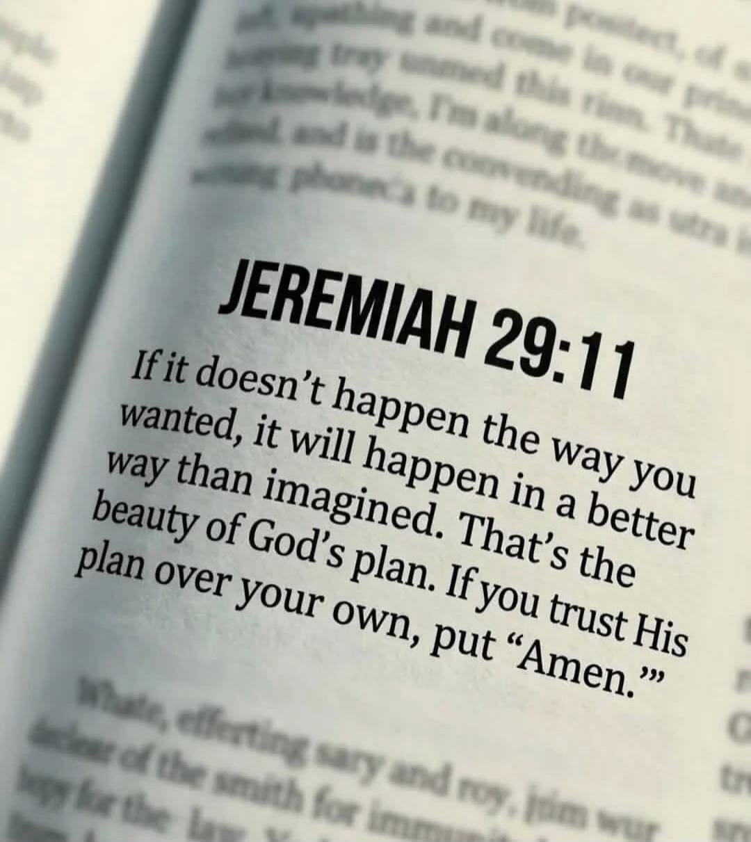 JEREMIAH 29:11 If it doesn't happen the way you wanted, it will happen in a better way than imagined. That's the beauty of God's plan. If you trust His plan over your own, put 