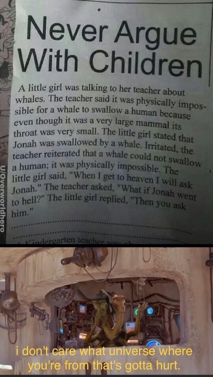 Never Argue With Children A little girl was talking to her teacher about whales The teacher said it was 4 i sible for a whale to swallow a human even though it was a very large mammal throat was very small The little gir Jonah was swallowed by a whale teacher reiterated tha aw