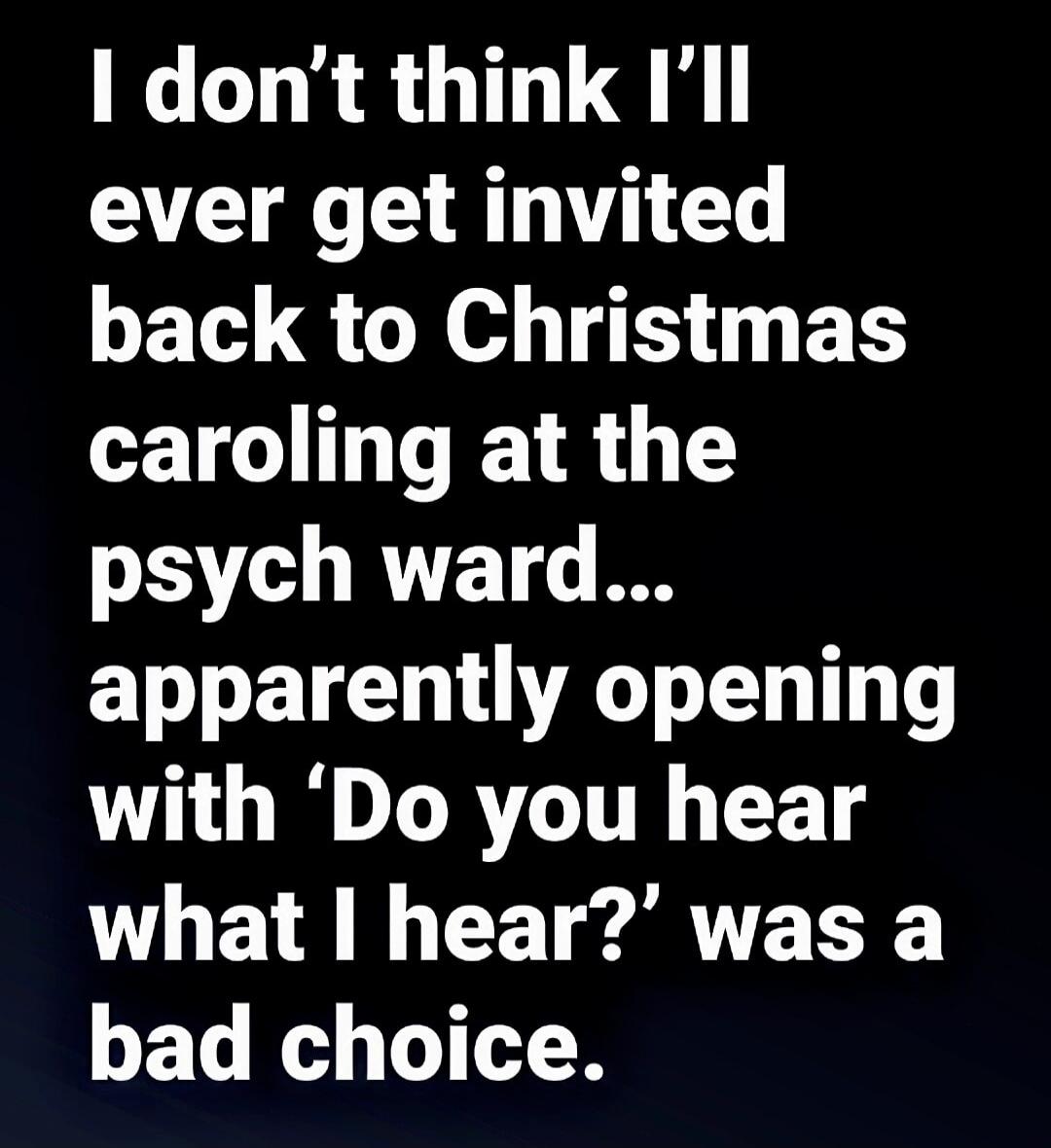 I don’t think I’ll ever get invited back to Christmas caroling at the psych ward... apparently opening with ‘Do you hear what I hear?’ was a bad choice.