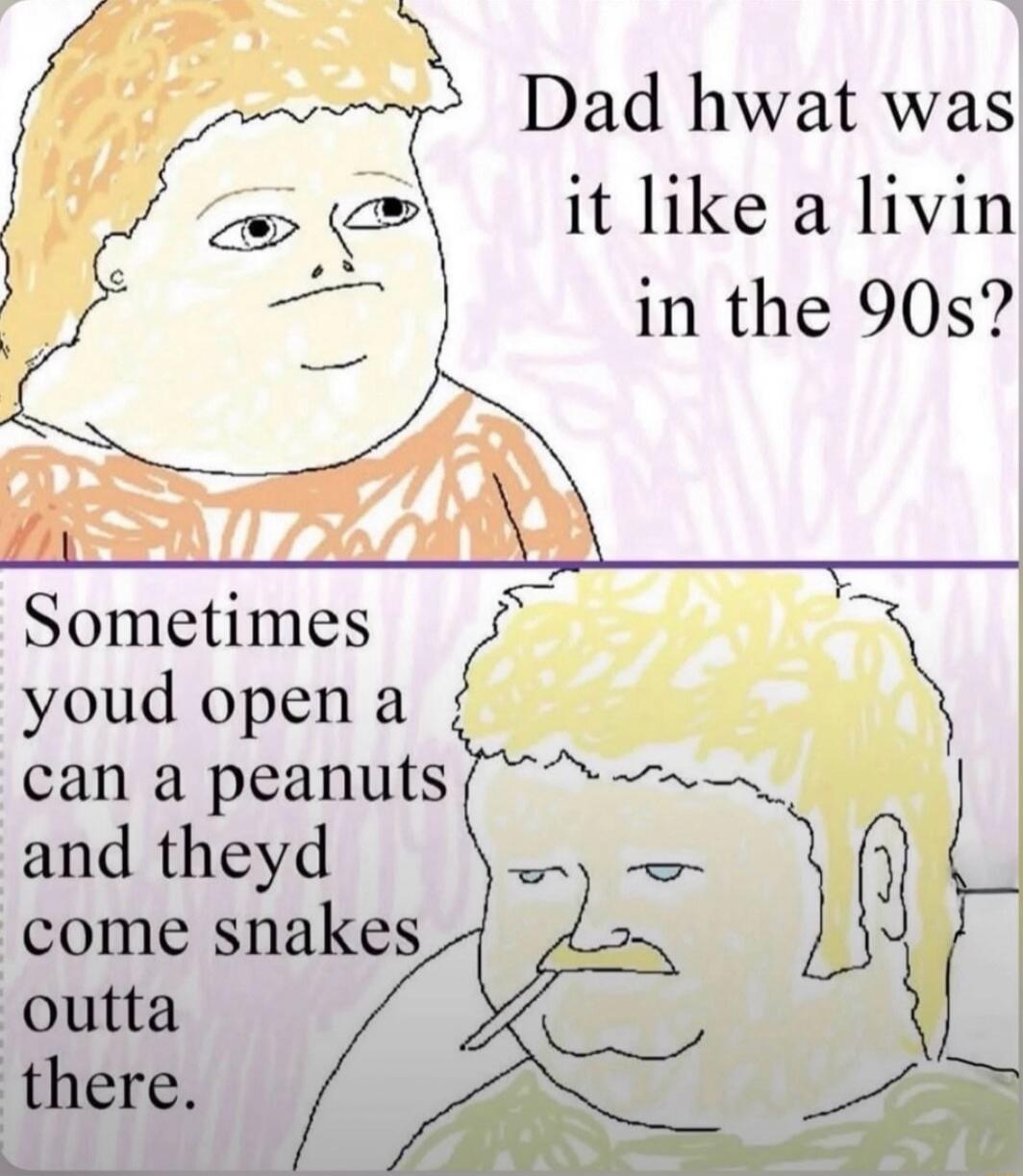 Dad hwat was it like a livin in the 90s? Sometimes youd open a can a peanuts and theyd come snakes outta there.