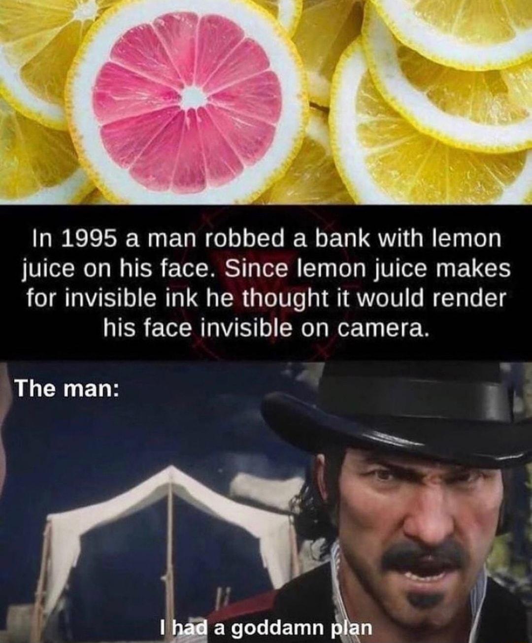 In 1995 a man robbed a bank with lemon juice on his face Since lemon juice makes for invisible ink he thought it would render his face invisible on camera LR ERE