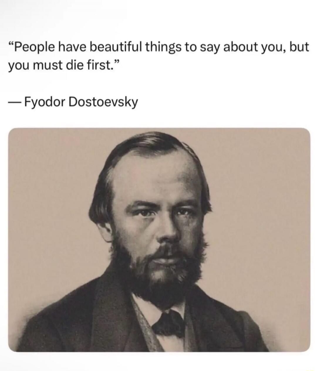 People have beautiful things to say about you, but you must die first. — Fyodor Dostoevsky