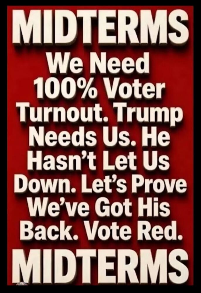 MIDTERMS We Need 100% Voter Turnout. Trump Needs Us. He Hasn't Let Us Down. Let's Prove We've Got His Back. Vote Red. MIDTERMS