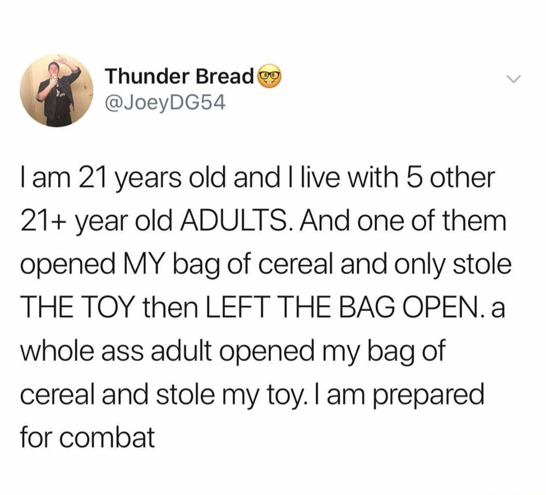 Thunder Bread g JoeyDG54 am 21 years old and live with 5 other 21 year old ADULTS And one of them opened MY bag of cereal and only stole THE TOY then LEFT THE BAG OPENa whole ass adult opened my bag of cereal and stole my toy am prepared for combat