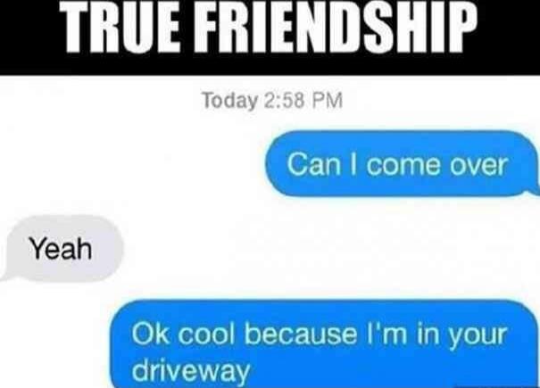 TRUE FRIENDSHIP
Today 2:58 PM
Can I come over
Yeah
Ok cool because I'm in your driveway