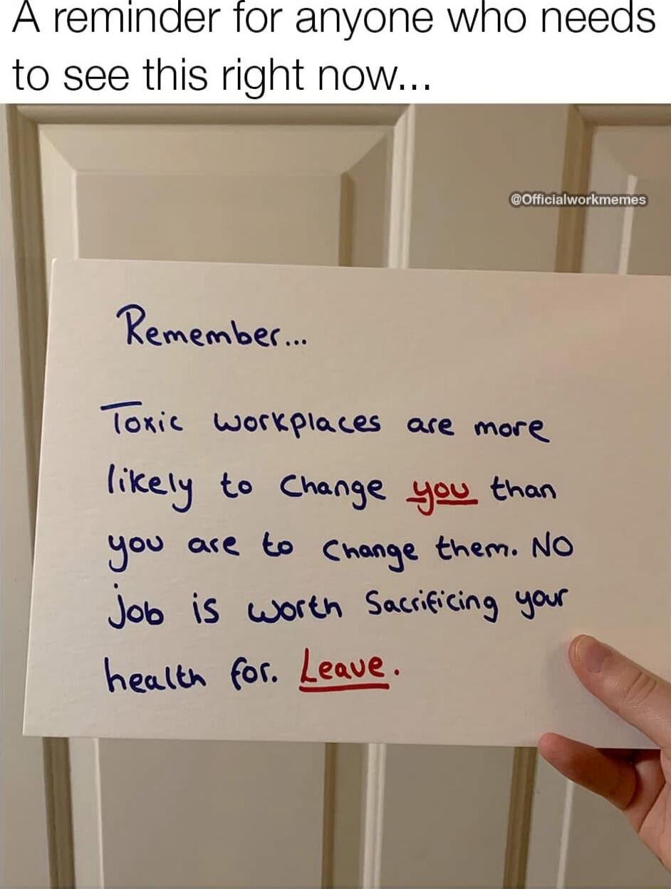 A reminder for anyone who needs to see this right now...
Remember...
Toxic workplaces are more likely to change you than you are to change them. NO job is worth sacrificing your health for. Leave.