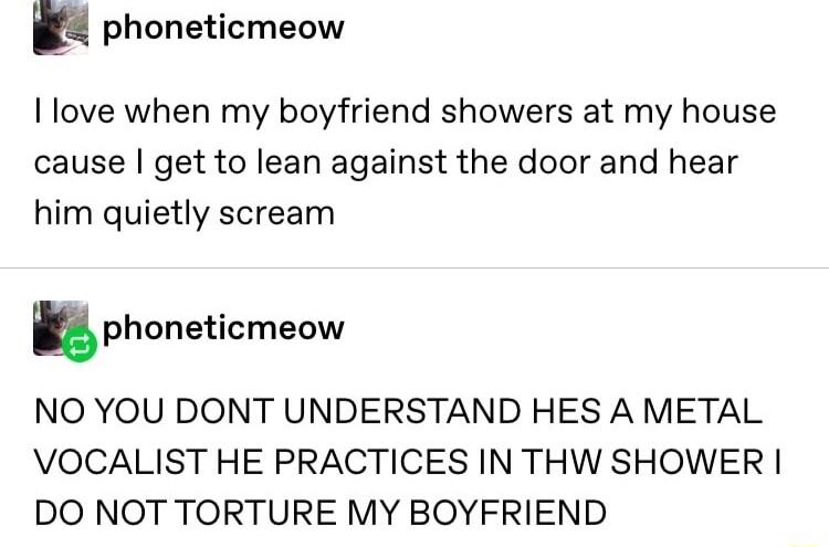 h phoneticmeow love when my boyfriend showers at my house cause get to lean against the door and hear him quietly scream uphoneticmeow NO YOU DONT UNDERSTAND HES A METAL VOCALIST HE PRACTICES IN THW SHOWER DO NOT TORTURE MY BOYFRIEND