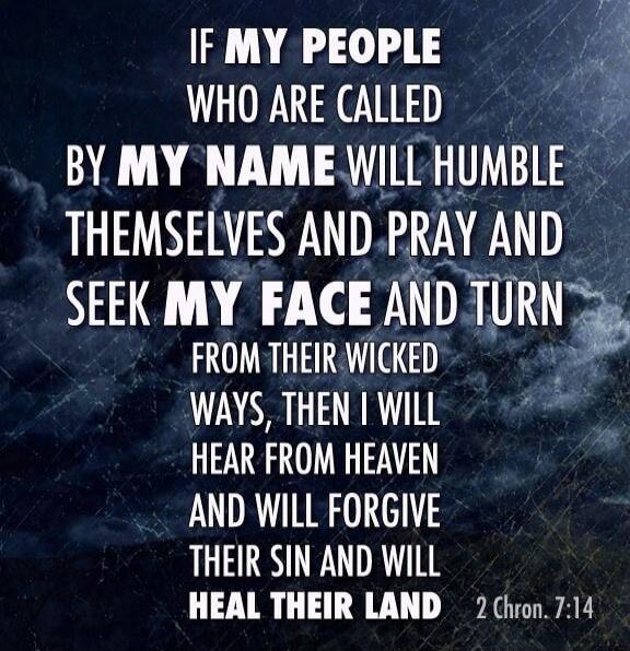 IF MY PEOPLE WHO ARE CALLED BY MY NAME WILL HUMBLE THEMSELVES AND PRAY AND SEEK MY FACE AND TURN FROM THEIR WICKED WAYS, THEN I WILL HEAR FROM HEAVEN AND WILL FORGIVE THEIR SIN AND WILL HEAL THEIR LAND 2 Chron. 7:14