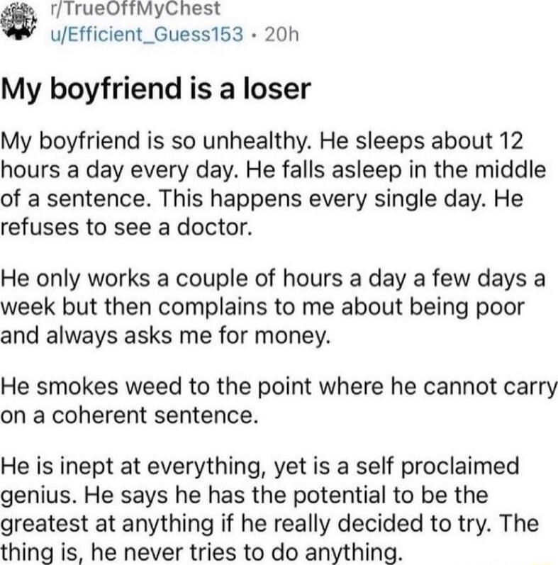 fTrueOTftMyChest uEfficient_Guess153 20h My boyfriend is a loser My boyfriend is so unhealthy He sleeps about 12 hours a day every day He falls asleep in the middle of a sentence This happens every single day He refuses to see a doctor He only works a couple of hours a day a few days a week but then complains to me about being poor and always asks me for money He smokes weed to the point where he 