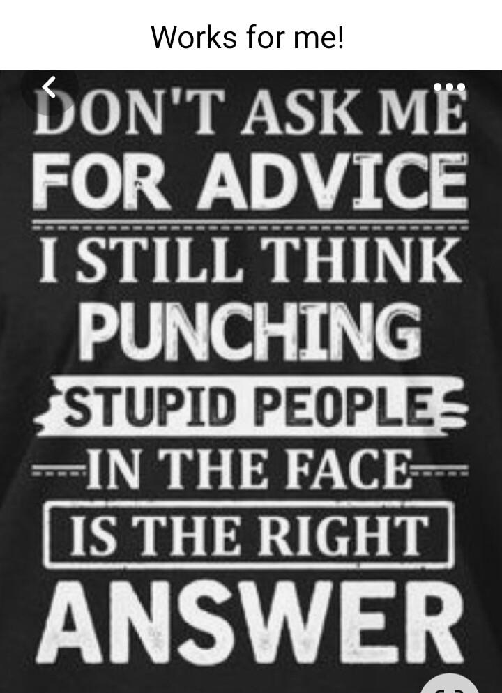 DONT ASK ME FOR ADVICE I STILL THINK PUNCHING STUPID PEOPLE N THE FACE ANSWER V N