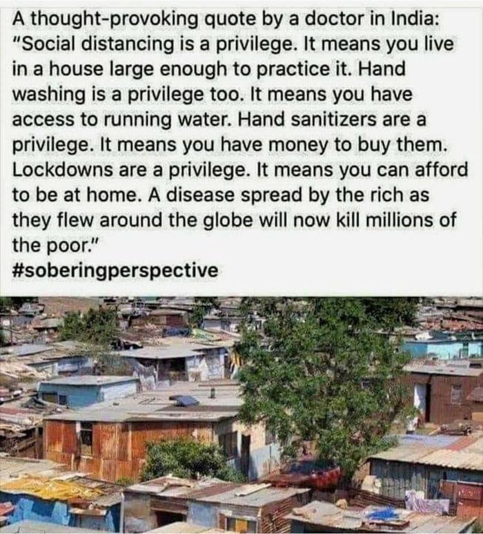 A thought provoking quote by a doctor in India Social distancing is a privilege It means you live in a house large enough to practice it Hand washing is a privilege too It means you have access to running water Hand sanitizers are a privilege It means you have money to buy them Lockdowns are a privilege It means you can afford to be at home A disease spread by the rich as they flew around the glob