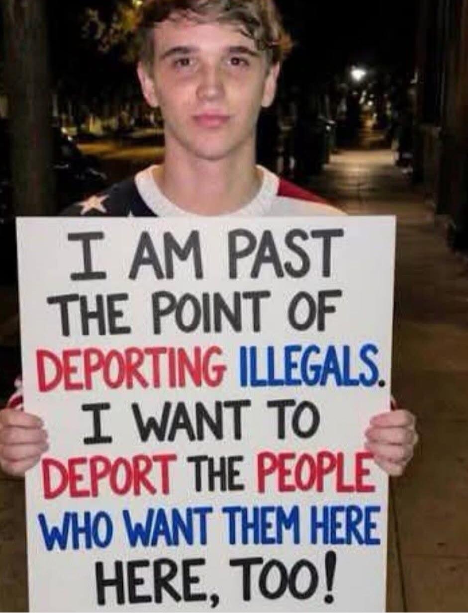 I AM PAST THE POINT OF DEPORTING ILLEGALS. I WANT TO DEPORT THE PEOPLE WHO WANT THEM HERE, TOO!