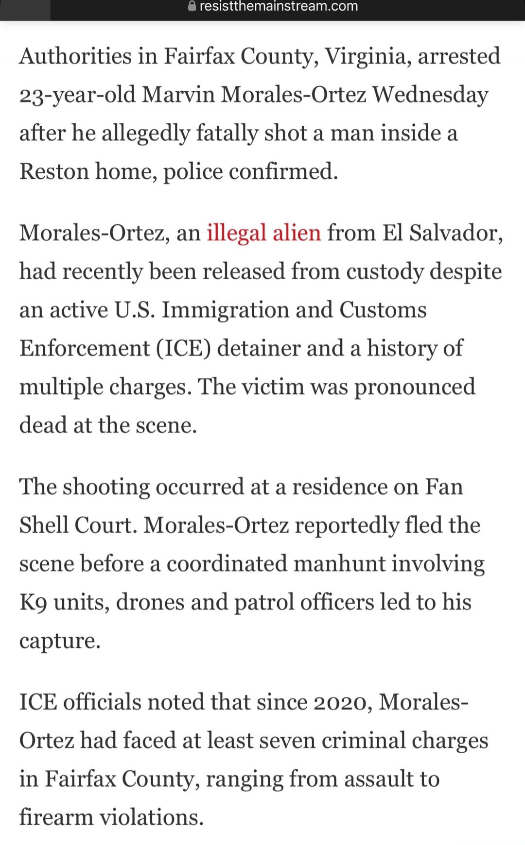 Authorities in Fairfax County, Virginia, arrested 23-year-old Marvin Morales-Ortez Wednesday after he allegedly fatally shot a man inside a Reston home, police confirmed.

Morales-Ortez, an illegal alien from El Salvador, had recently been released from custody despite an active U.S. Immigration and Customs Enforcement (ICE) detainer and a history 