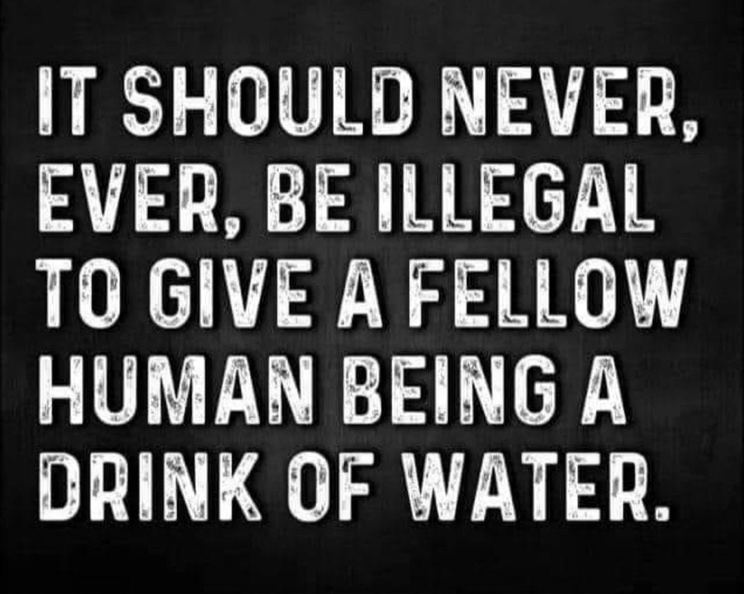 IT SHOULD NEVER EVER BE ILLEGAL TO GIVE A FELLOW HUMAN BEING A DRINK OF WATER