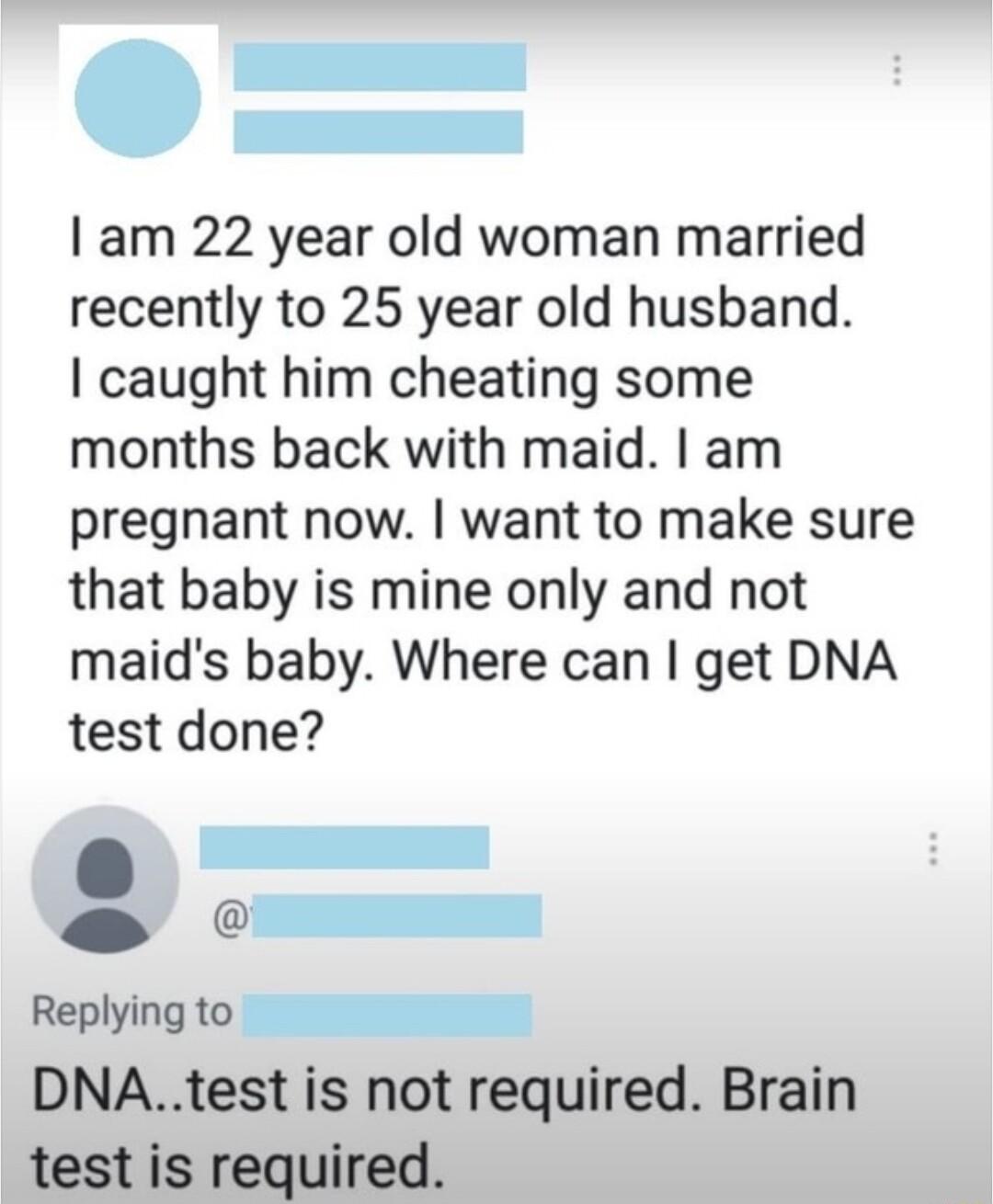 am 22 year old woman married recently to 25 year old husband caught him cheating some months back with maid am pregnant now want to make sure that baby is mine only and not maids baby Where can get DNA test done i 1 Replyingto DNAtest is not required Brain test is required