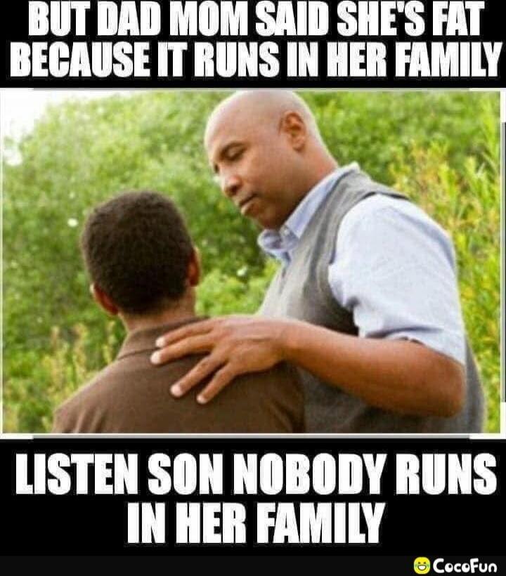 BUT DAD MOM SAID SHE'S FAT BECAUSE IT RUNS IN HER FAMILY
LISTEN SON NOBODY RUNS IN HER FAMILY